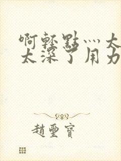 啊轻点灬太粗嗯太深了用力软件