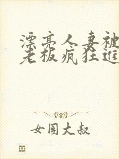 漂亮人妻被黑人老板疯狂进入