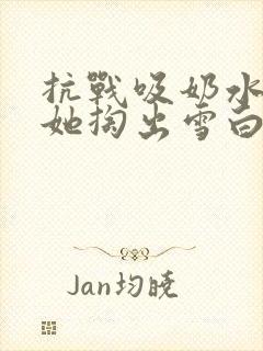 抗战吸奶水小说她掏出雪白涨奶的奶