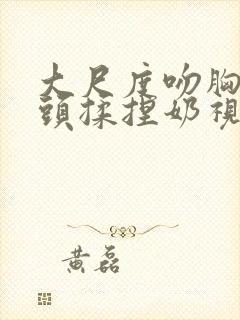 大尺度吻胸吻奶头揉捏奶视频