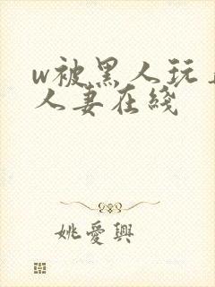 w被黑人玩弄的人妻在线