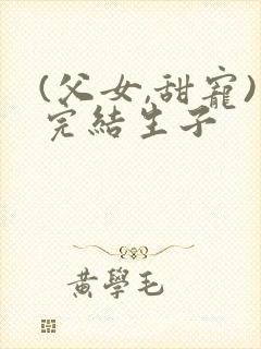 (父女,甜宠)完结生子