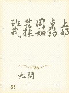 班花同桌上课让我揉她的奶头