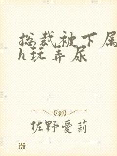 总裁被下属调教h玩弄尿