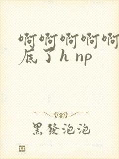 啊啊啊啊啊插到底了h np