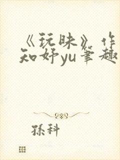 《玩昧》作者:知妤yu笔趣阁免费阅读
