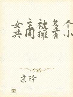 女主被多个男主共同拥有小说