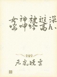 女神被进深处娇喘呻吟高h小说