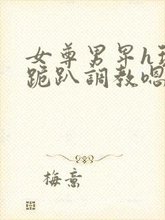 女尊男卑h玩弄跪趴调教嗯啊女尊男卑