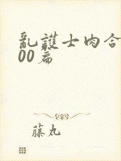 乱护士肉合集500篇