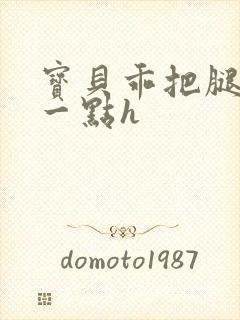 宝贝乖把腿张大一点h