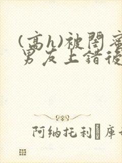 (高h)被闺蜜男友上错后全文