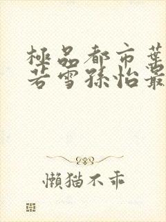 极品都市叶辰夏若雪孙怡最新章节