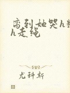 脔到她哭h粗话h走绳