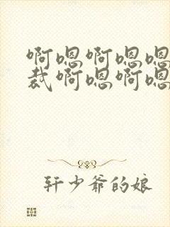 啊嗯啊嗯嗯嗯总裁啊嗯啊嗯嗯