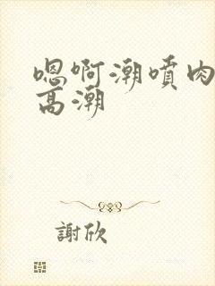 嗯啊潮喷肉失禁高潮