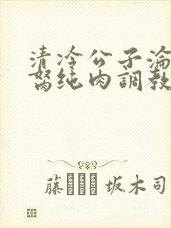 清冷公子沦为禁胬纯肉调教高h