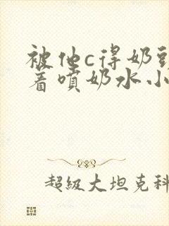 被他c得奶头晃着喷奶水小说