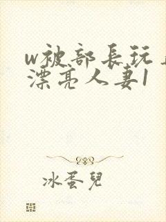 w被部长玩弄的漂亮人妻1