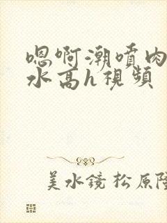 嗯啊潮喷肉失禁水高h视频