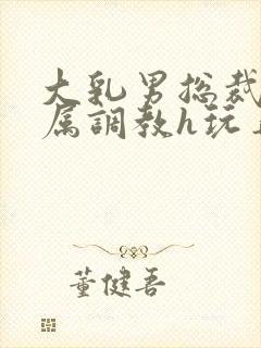 大乳男总裁被下属调教h玩弄