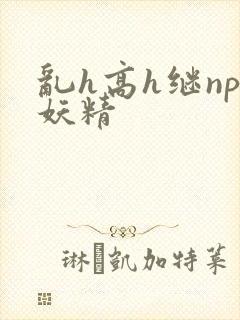 乱h高h继np妖精