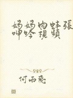 妈妈肉蚌张开腿呻吟视频