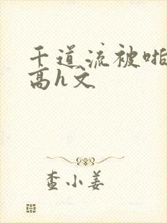 千道流被啪纯肉高h文