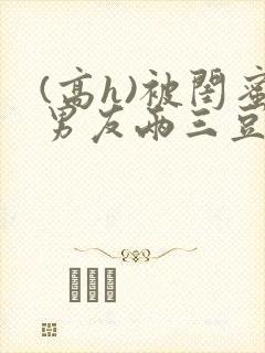 (高h)被闺蜜男友两三豆