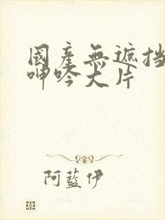 国产无遮挡吸乳呻吟大片