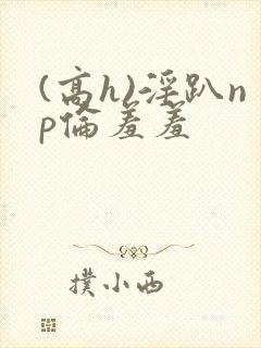 (高h)淫趴np伦羞羞