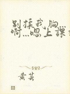 别揉我胸...啊...嗯上课视频呢封面