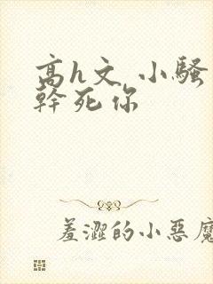 高h文 小骚货干死你