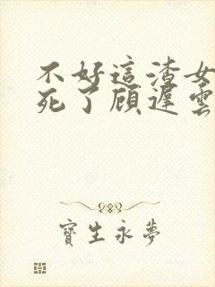 不好这渣女要虐死了顾迟云全文在线阅读