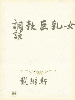 调教巨乳女友小说