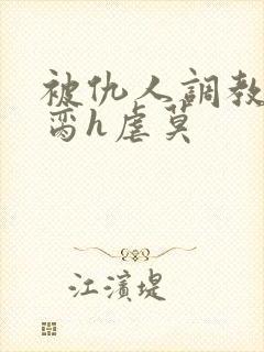 被仇人调教成禁脔h虐莫