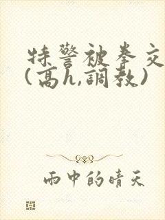 特警被拳交小说(高h,调教)