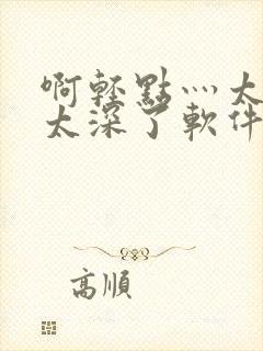 啊轻点灬太粗嗯太深了软件视频