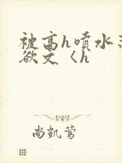 被高h喷水荡肉欲文〈h