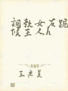 调教女友跪着伺候主人h