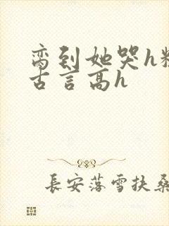 脔到她哭h粗话古言高h