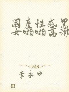 国产性感黑丝美女啪啪高潮