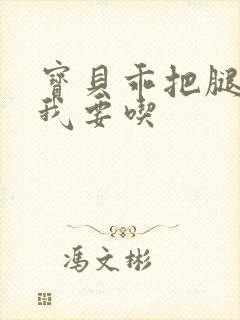 宝贝乖把腿张开我要吃