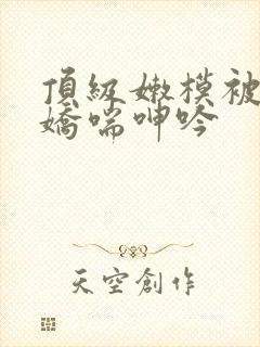 顶级嫩模被啪到娇喘呻吟