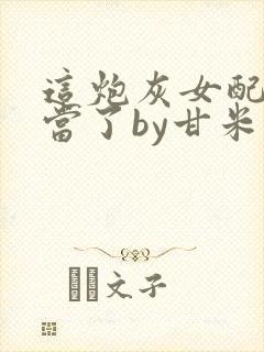 这炮灰女配我不当了by甘米儿免费阅读封面