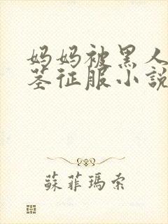 妈妈被黑人的巨茎征服小说