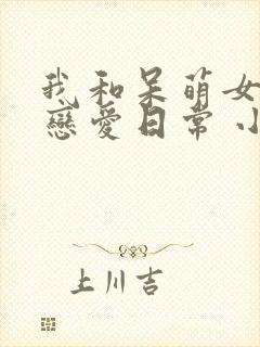 我和呆萌女友的恋爱日常 小说