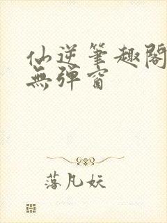 仙逆笔趣阁顶点无弹窗