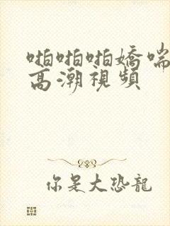 啪啪啪娇喘呻吟高潮视频