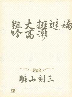 粗大挺进娇喘呻吟高潮